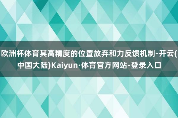 欧洲杯体育其高精度的位置放弃和力反馈机制-开云(中国大陆)Kaiyun·体育官方网站-登录入口