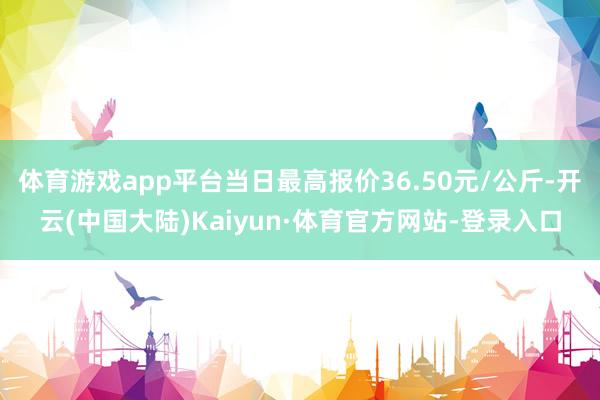 体育游戏app平台当日最高报价36.50元/公斤-开云(中国大陆)Kaiyun·体育官方网站-登录入口