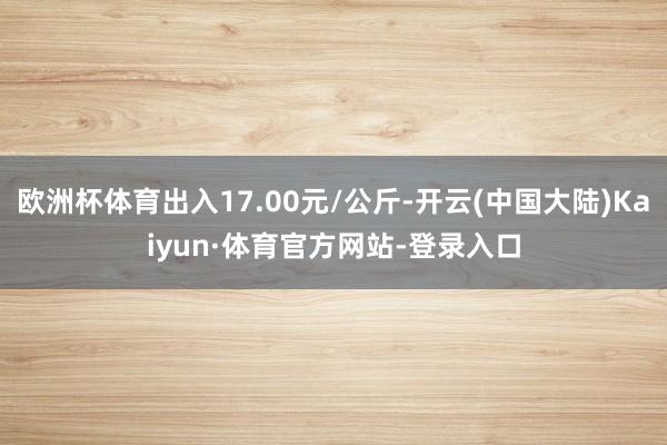 欧洲杯体育出入17.00元/公斤-开云(中国大陆)Kaiyun·体育官方网站-登录入口