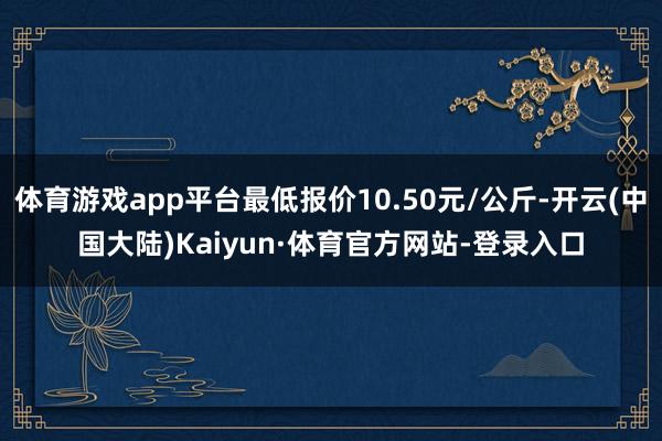 体育游戏app平台最低报价10.50元/公斤-开云(中国大陆)Kaiyun·体育官方网站-登录入口