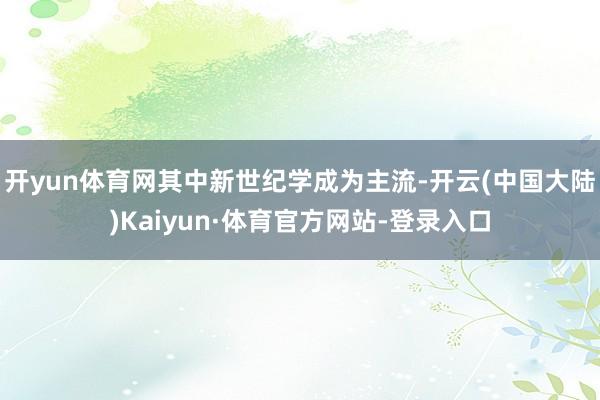 开yun体育网其中新世纪学成为主流-开云(中国大陆)Kaiyun·体育官方网站-登录入口