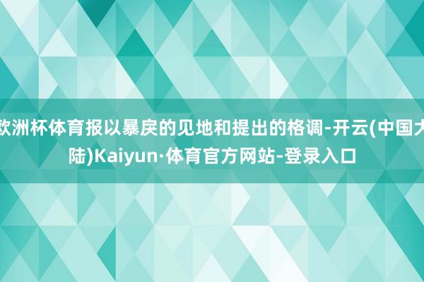 欧洲杯体育报以暴戾的见地和提出的格调-开云(中国大陆)Kaiyun·体育官方网站-登录入口