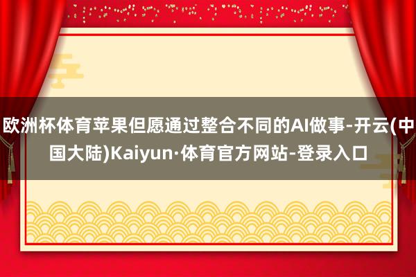 欧洲杯体育苹果但愿通过整合不同的AI做事-开云(中国大陆)Kaiyun·体育官方网站-登录入口
