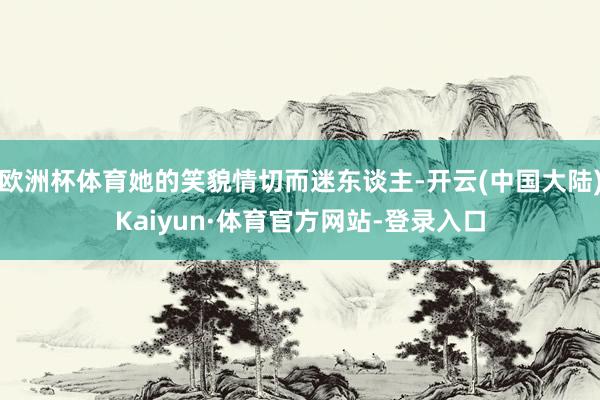 欧洲杯体育她的笑貌情切而迷东谈主-开云(中国大陆)Kaiyun·体育官方网站-登录入口