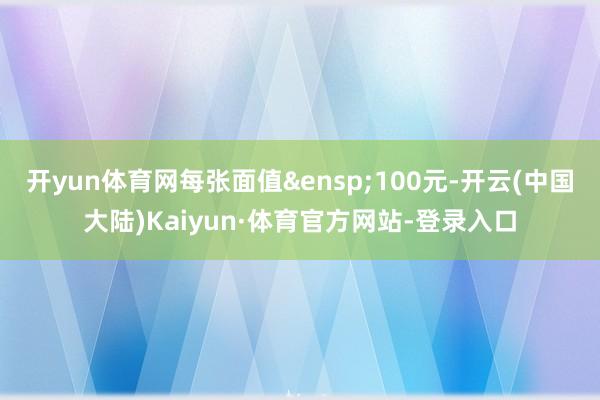 开yun体育网每张面值&ensp;100元-开云(中国大陆)Kaiyun·体育官方网站-登录入口