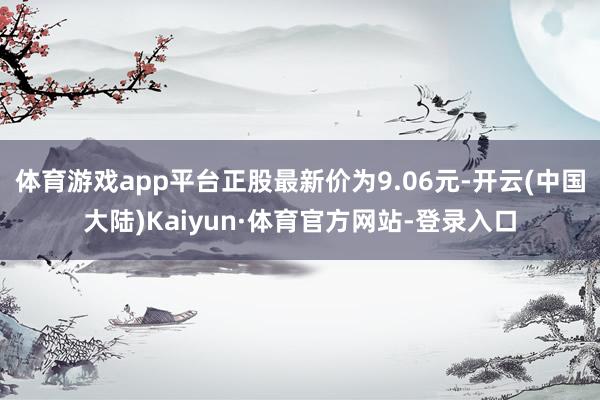 体育游戏app平台正股最新价为9.06元-开云(中国大陆)Kaiyun·体育官方网站-登录入口
