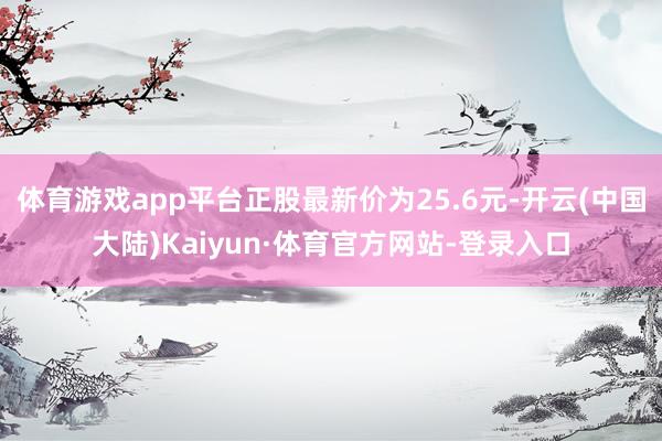 体育游戏app平台正股最新价为25.6元-开云(中国大陆)Kaiyun·体育官方网站-登录入口