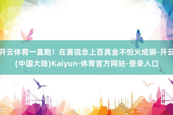 开云体育一直跑！在赛说念上百真金不怕火成钢-开云(中国大陆)Kaiyun·体育官方网站-登录入口