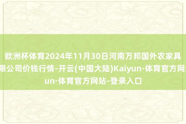 欧洲杯体育2024年11月30日河南万邦国外农家具物流股份有限公司价钱行情-开云(中国大陆)Kaiyun·体育官方网站-登录入口