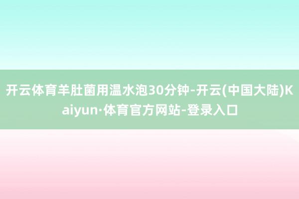 开云体育羊肚菌用温水泡30分钟-开云(中国大陆)Kaiyun·体育官方网站-登录入口