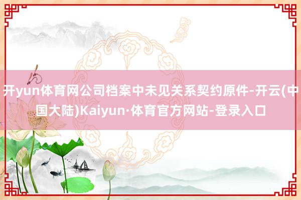开yun体育网公司档案中未见关系契约原件-开云(中国大陆)Kaiyun·体育官方网站-登录入口
