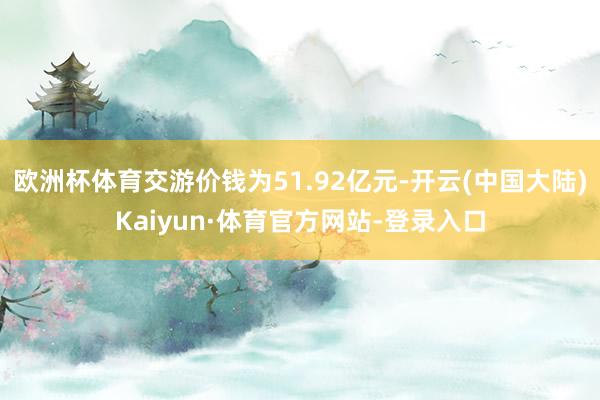 欧洲杯体育交游价钱为51.92亿元-开云(中国大陆)Kaiyun·体育官方网站-登录入口