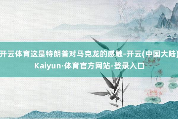 开云体育这是特朗普对马克龙的感触-开云(中国大陆)Kaiyun·体育官方网站-登录入口