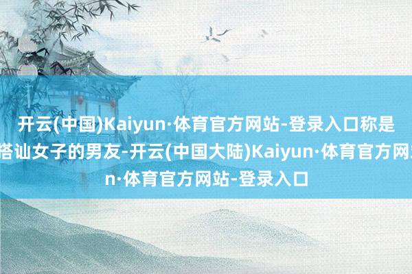 开云(中国)Kaiyun·体育官方网站-登录入口称是其中又名被搭讪女子的男友-开云(中国大陆)Kaiyun·体育官方网站-登录入口