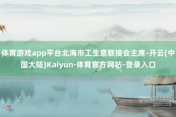 体育游戏app平台北海市工生意联接会主席-开云(中国大陆)Kaiyun·体育官方网站-登录入口