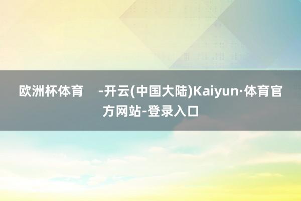 欧洲杯体育    -开云(中国大陆)Kaiyun·体育官方网站-登录入口