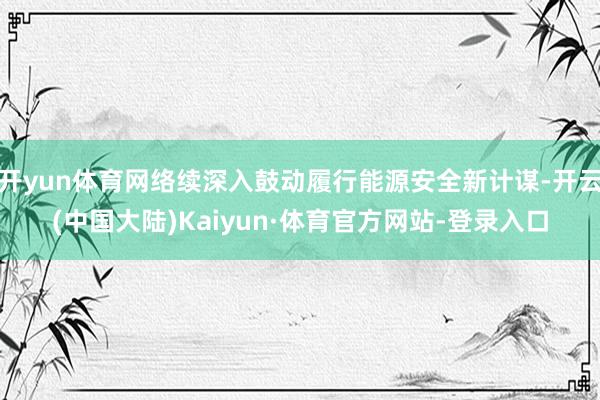开yun体育网络续深入鼓动履行能源安全新计谋-开云(中国大陆)Kaiyun·体育官方网站-登录入口