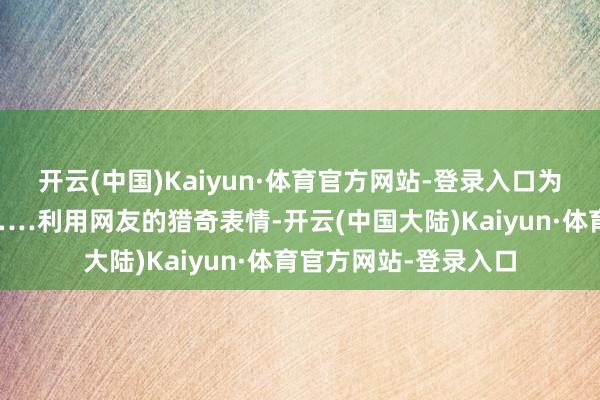 开云(中国)Kaiyun·体育官方网站-登录入口为的是倾销夏威夷果……利用网友的猎奇表情-开云(中国大陆)Kaiyun·体育官方网站-登录入口