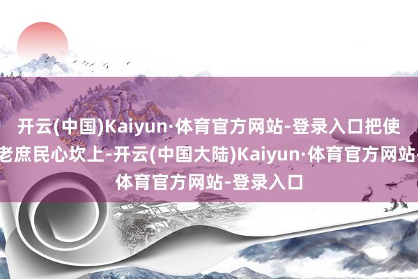 开云(中国)Kaiyun·体育官方网站-登录入口把使命作念到老庶民心坎上-开云(中国大陆)Kaiyun·体育官方网站-登录入口