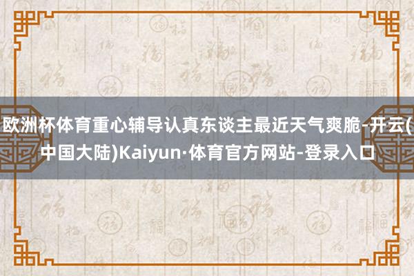 欧洲杯体育重心辅导认真东谈主最近天气爽脆-开云(中国大陆)Kaiyun·体育官方网站-登录入口