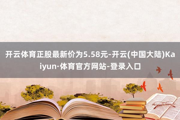 开云体育正股最新价为5.58元-开云(中国大陆)Kaiyun·体育官方网站-登录入口