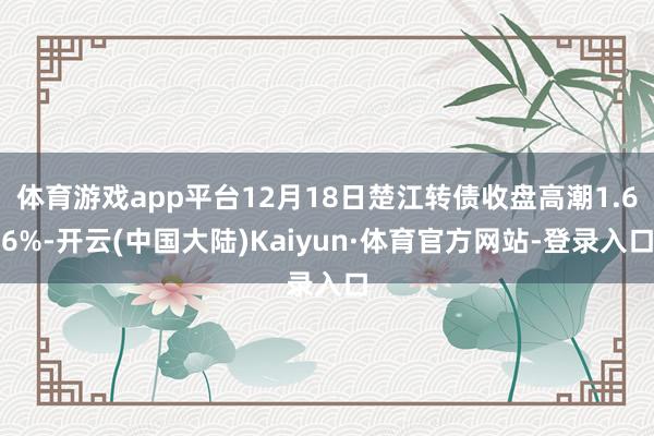 体育游戏app平台12月18日楚江转债收盘高潮1.66%-开云(中国大陆)Kaiyun·体育官方网站-登录入口