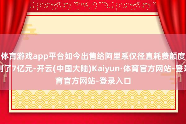 体育游戏app平台如今出售给阿里系仅径直耗费额度便达到了7亿元-开云(中国大陆)Kaiyun·体育官方网站-登录入口