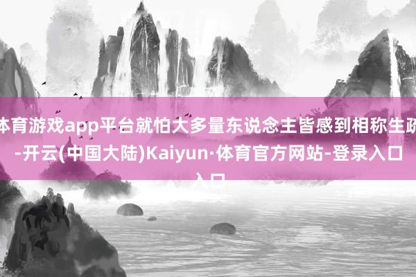 体育游戏app平台就怕大多量东说念主皆感到相称生疏-开云(中国大陆)Kaiyun·体育官方网站-登录入口