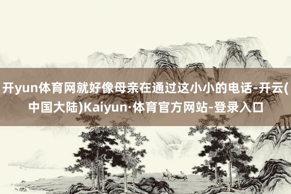 开yun体育网就好像母亲在通过这小小的电话-开云(中国大陆)Kaiyun·体育官方网站-登录入口