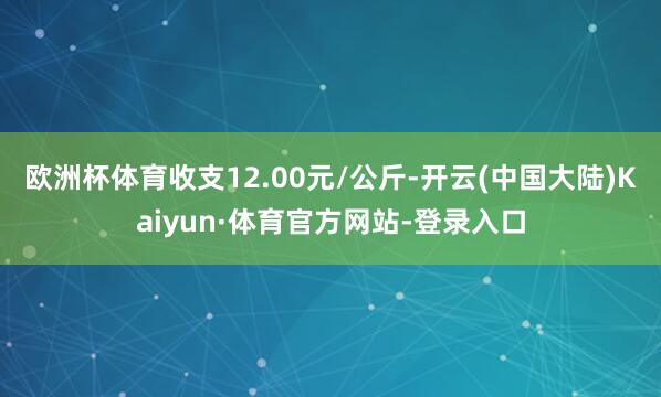 欧洲杯体育收支12.00元/公斤-开云(中国大陆)Kaiyun·体育官方网站-登录入口