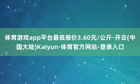 体育游戏app平台最低报价3.60元/公斤-开云(中国大陆)Kaiyun·体育官方网站-登录入口