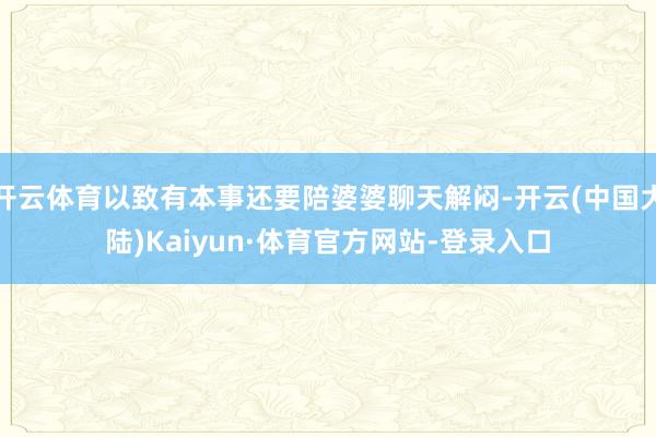 开云体育以致有本事还要陪婆婆聊天解闷-开云(中国大陆)Kaiyun·体育官方网站-登录入口