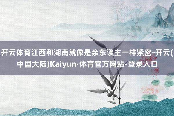 开云体育江西和湖南就像是亲东谈主一样紧密-开云(中国大陆)Kaiyun·体育官方网站-登录入口
