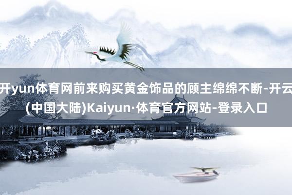 开yun体育网前来购买黄金饰品的顾主绵绵不断-开云(中国大陆)Kaiyun·体育官方网站-登录入口