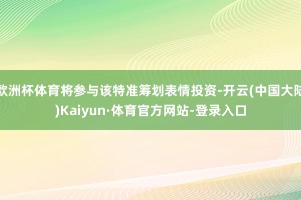欧洲杯体育将参与该特准筹划表情投资-开云(中国大陆)Kaiyun·体育官方网站-登录入口