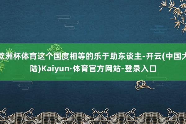 欧洲杯体育这个国度相等的乐于助东谈主-开云(中国大陆)Kaiyun·体育官方网站-登录入口