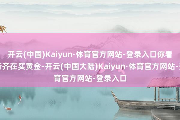 开云(中国)Kaiyun·体育官方网站-登录入口你看全球央行齐在买黄金-开云(中国大陆)Kaiyun·体育官方网站-登录入口