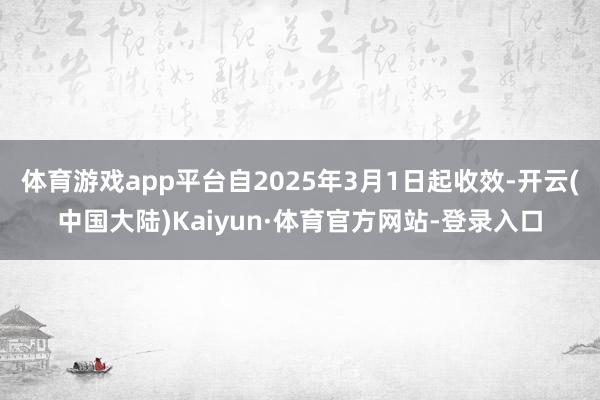 体育游戏app平台自2025年3月1日起收效-开云(中国大陆)Kaiyun·体育官方网站-登录入口