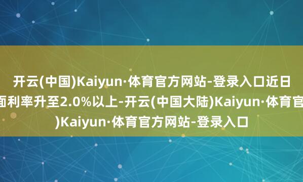 开云(中国)Kaiyun·体育官方网站-登录入口近日遍及同行存单票面利率升至2.0%以上-开云(中国大陆)Kaiyun·体育官方网站-登录入口
