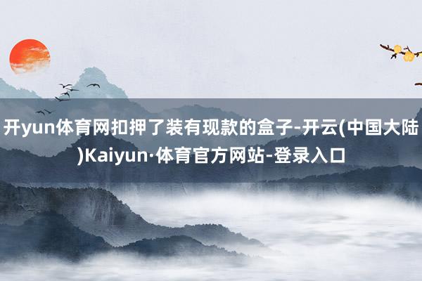 开yun体育网扣押了装有现款的盒子-开云(中国大陆)Kaiyun·体育官方网站-登录入口