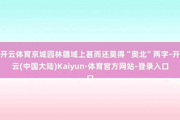 开云体育京城园林疆域上甚而还莫得“奥北”两字-开云(中国大陆)Kaiyun·体育官方网站-登录入口