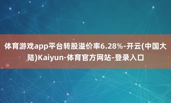 体育游戏app平台转股溢价率6.28%-开云(中国大陆)Kaiyun·体育官方网站-登录入口