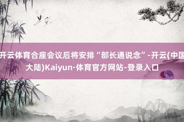 开云体育合座会议后将安排“部长通说念”-开云(中国大陆)Kaiyun·体育官方网站-登录入口