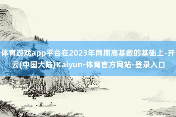 体育游戏app平台在2023年同期高基数的基础上-开云(中国大陆)Kaiyun·体育官方网站-登录入口