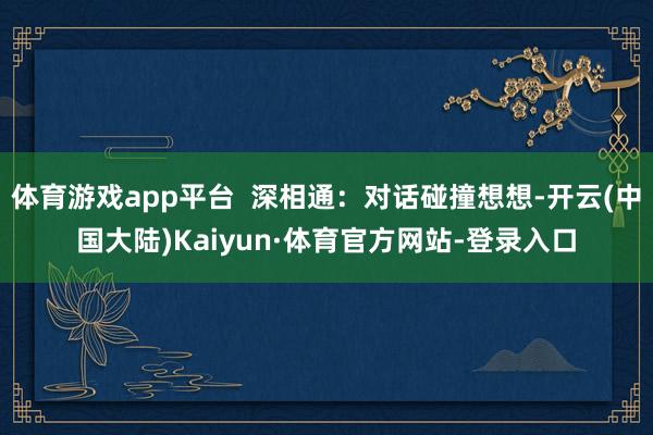 体育游戏app平台  深相通：对话碰撞想想-开云(中国大陆)Kaiyun·体育官方网站-登录入口