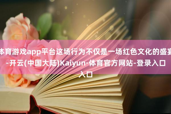 体育游戏app平台这场行为不仅是一场红色文化的盛宴-开云(中国大陆)Kaiyun·体育官方网站-登录入口