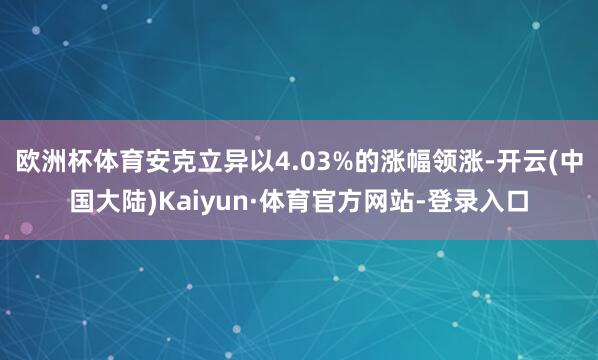 欧洲杯体育安克立异以4.03%的涨幅领涨-开云(中国大陆)Kaiyun·体育官方网站-登录入口