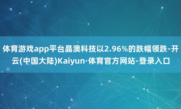 体育游戏app平台晶澳科技以2.96%的跌幅领跌-开云(中国大陆)Kaiyun·体育官方网站-登录入口