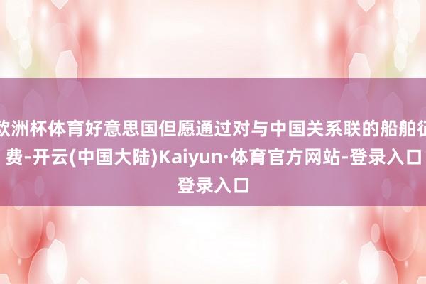 欧洲杯体育好意思国但愿通过对与中国关系联的船舶征费-开云(中国大陆)Kaiyun·体育官方网站-登录入口
