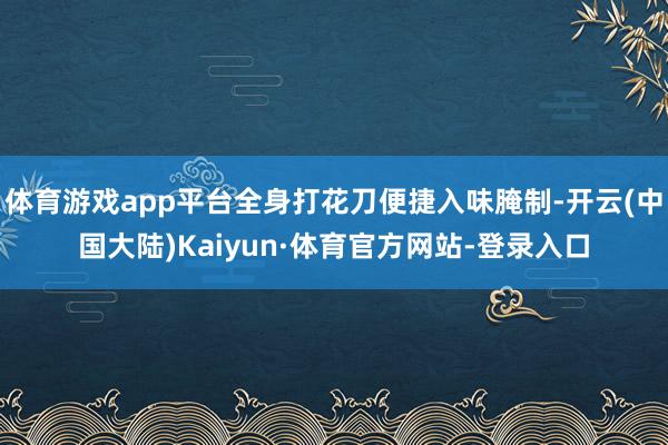 体育游戏app平台全身打花刀便捷入味腌制-开云(中国大陆)Kaiyun·体育官方网站-登录入口